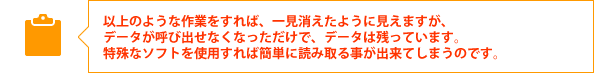以上のような作業をすれば、一見消えたように見えますが、
データが呼び出せなくなっただけで、データは残っています。
特殊なソフトを使用すれば簡単に読み取る事が出来てしまうのです。